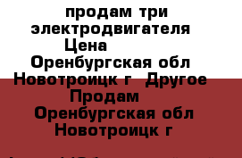 продам три электродвигателя › Цена ­ 3 500 - Оренбургская обл., Новотроицк г. Другое » Продам   . Оренбургская обл.,Новотроицк г.
